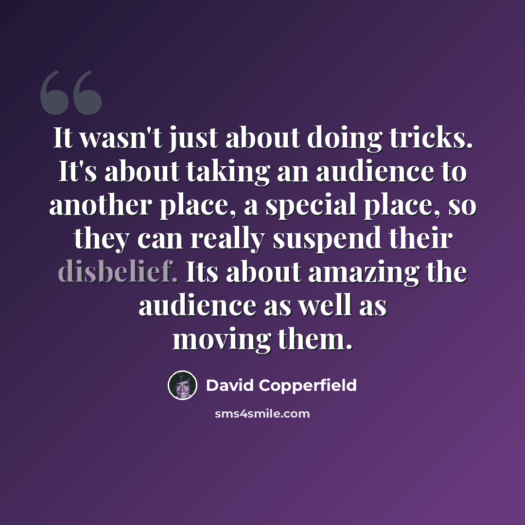 “It wasn't just about doing tricks. It's about taking an audience to another place, a special place, so they can really suspend their disbelief. Its about amazing the audience as well as moving them.” quote by David Copperfield