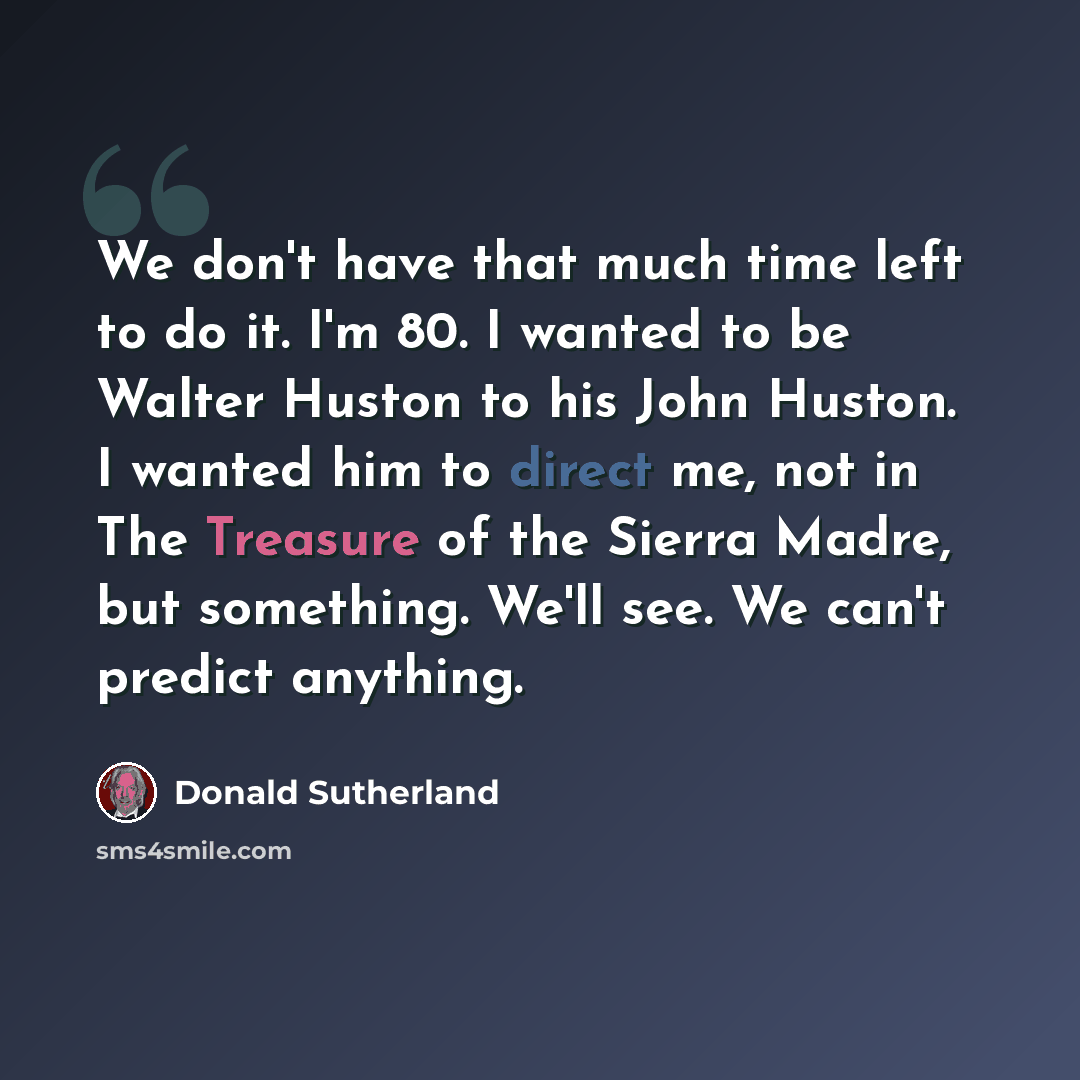 “We don't have that much time left to do it. I'm 80. I wanted to be Walter Huston to his John Huston. I wanted him to direct me, not in The Treasure of the Sierra Madre, but something. We'll see. We can't predict anything.” quote by Donald Sutherland