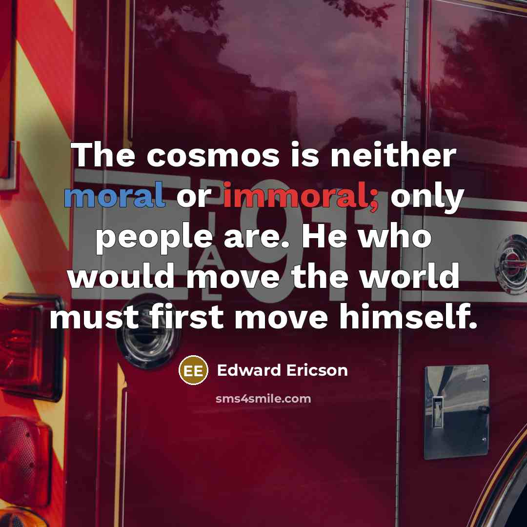 “The cosmos is neither moral or immoral; only people are. He who would move the world must first move himself.” quote by Edward Ericson