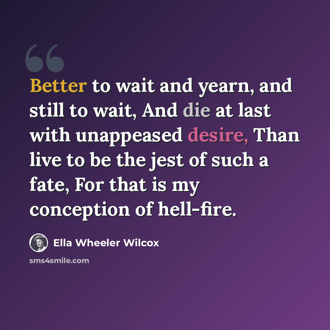 “Better to wait and yearn, and still to wait, And die at last with unappeased desire, Than live to be the jest of such a fate, For that is my conception of hell-fire.” quote by Ella Wheeler Wilcox