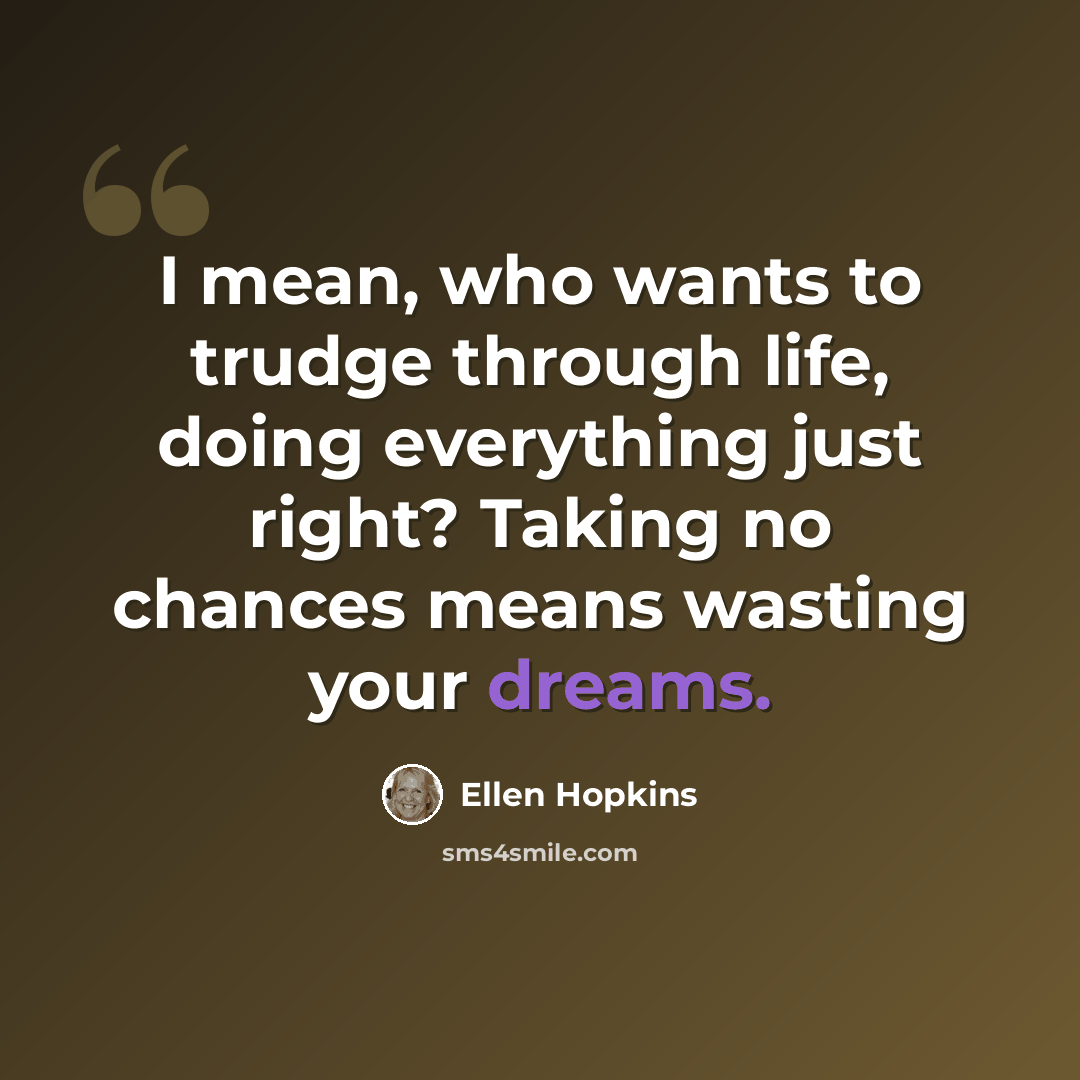 “I mean, who wants to trudge through life, doing everything just right? Taking no chances means wasting your dreams.” quote by Ellen Hopkins