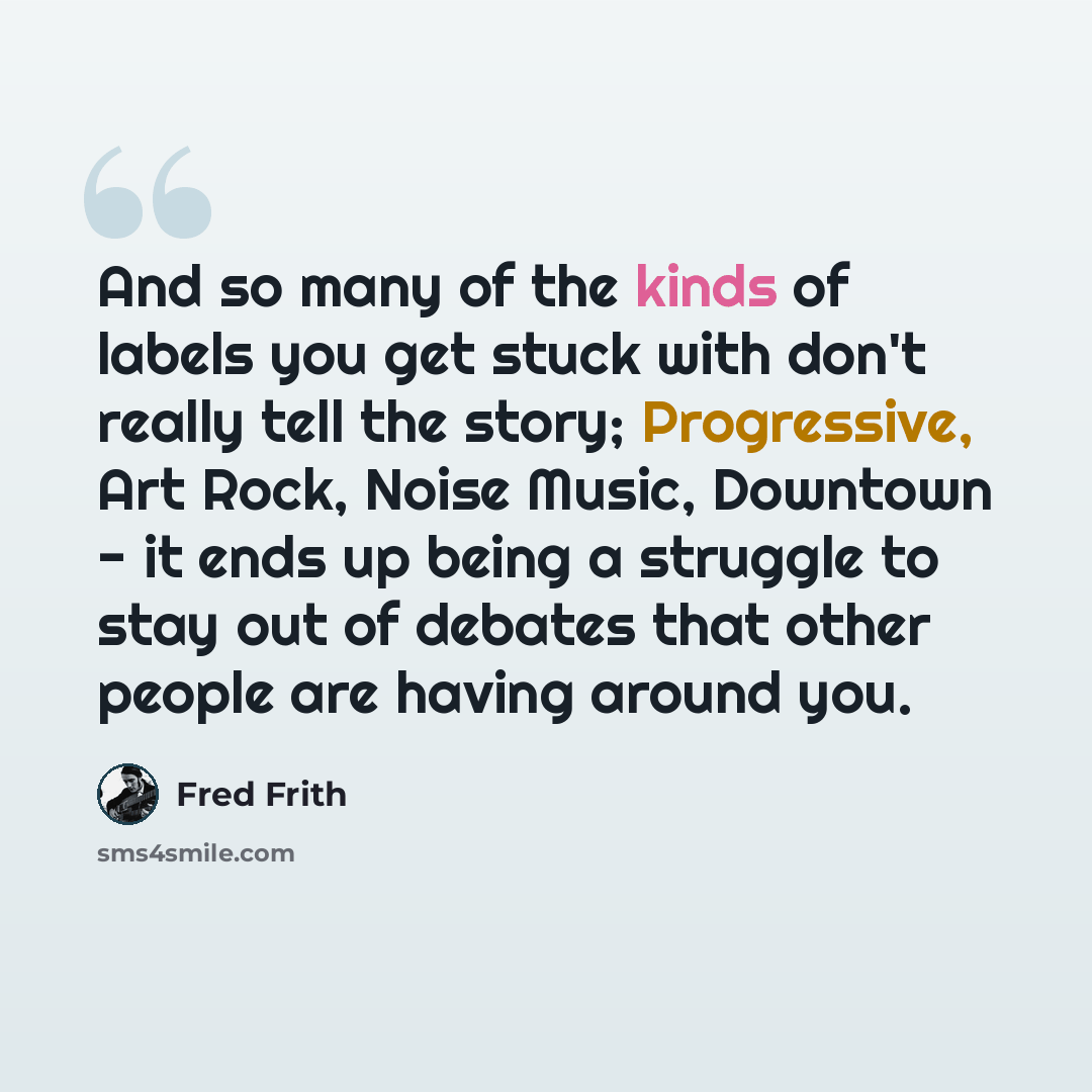 “And so many of the kinds of labels you get stuck with don't really tell the story; Progressive, Art Rock, Noise Music, Downtown - it ends up being a struggle to stay out of debates that other people are having around you.” quote by Fred Frith