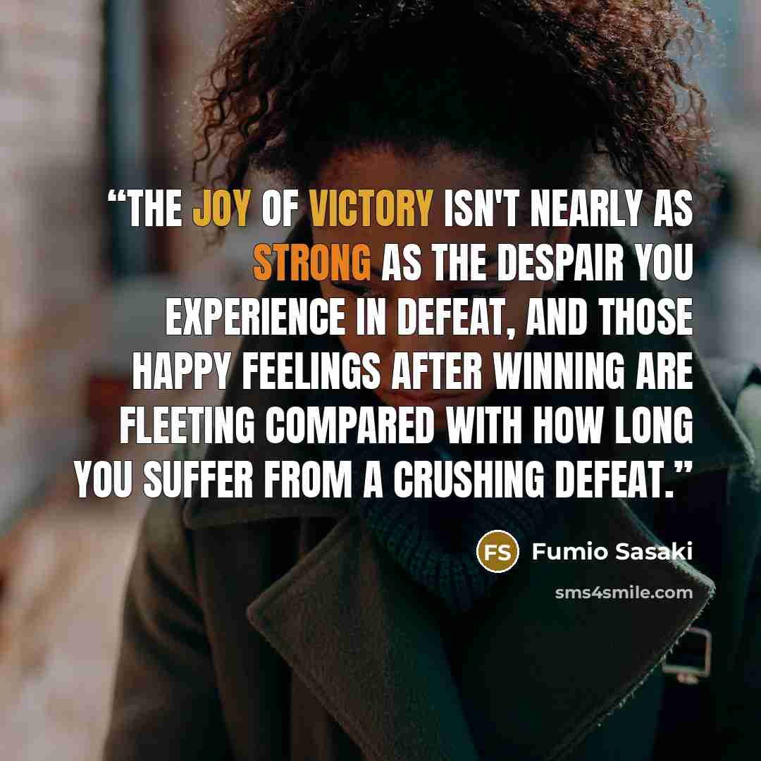 “The joy of victory isn't nearly as strong as the despair you experience in defeat, and those happy feelings after winning are fleeting compared with how long you suffer from a crushing defeat.” quote by Fumio Sasaki