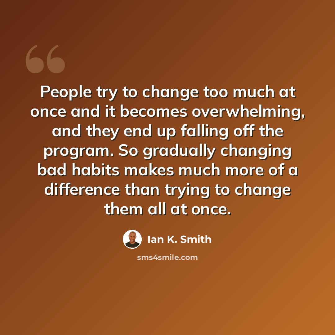 “People try to change too much at once and it becomes overwhelming, and they end up falling off the program. So gradually changing bad habits makes much more of a difference than trying to change them all at once.” quote by Ian K. Smith
