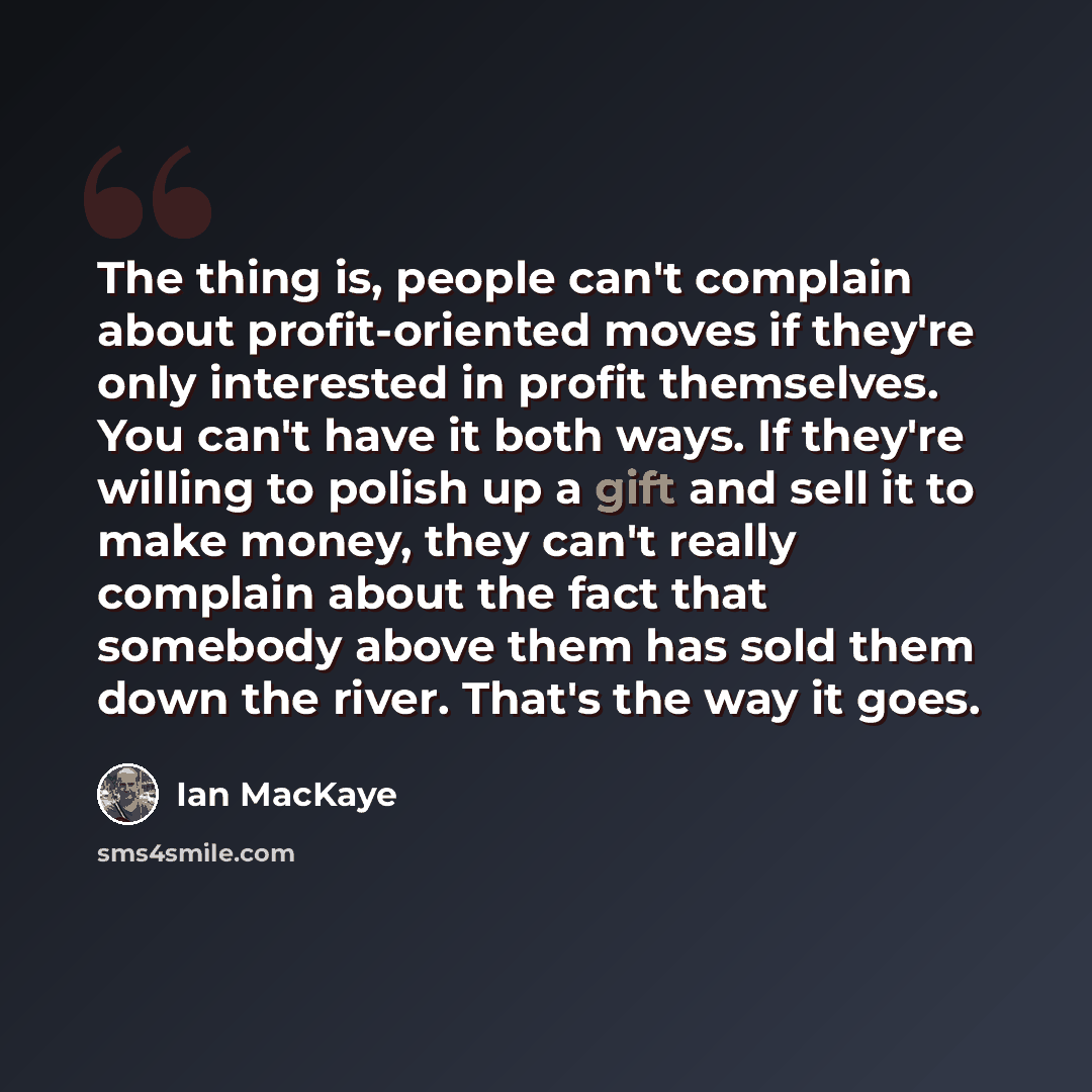 “The thing is, people can't complain about profit-oriented moves if they're only interested in profit themselves. You can't have it both ways. If they're willing to polish up a gift and sell it to make money, they can't really complain about the fact that somebody above them has sold them down the…” quote by Ian MacKaye