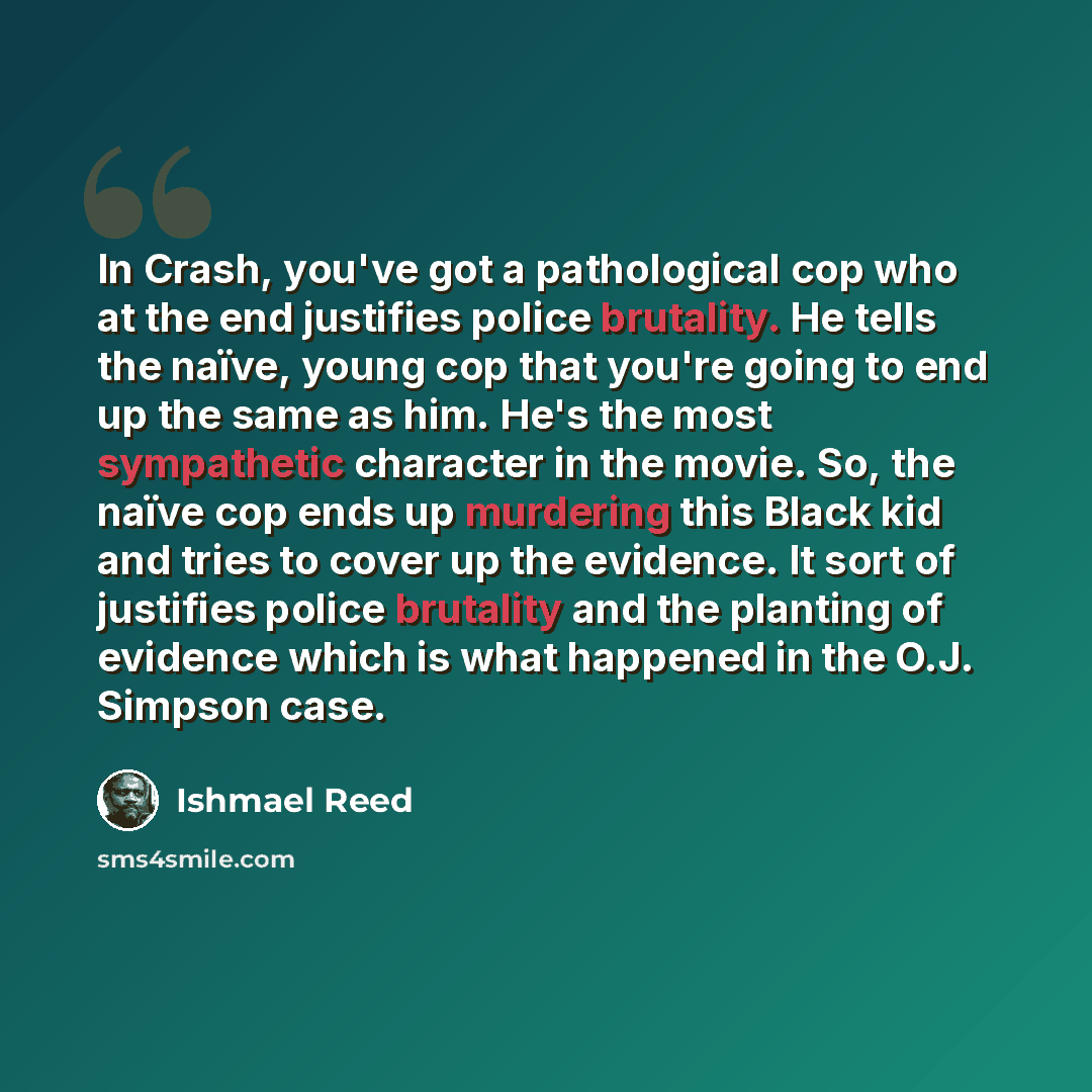 “In Crash, you've got a pathological cop who at the end justifies police brutality. He tells the naïve, young cop that you're going to end up the same as him. He's the most sympathetic character in the movie. So, the naïve cop ends up murdering this Black kid and tries to cover up the evidence. It…” quote by Ishmael Reed