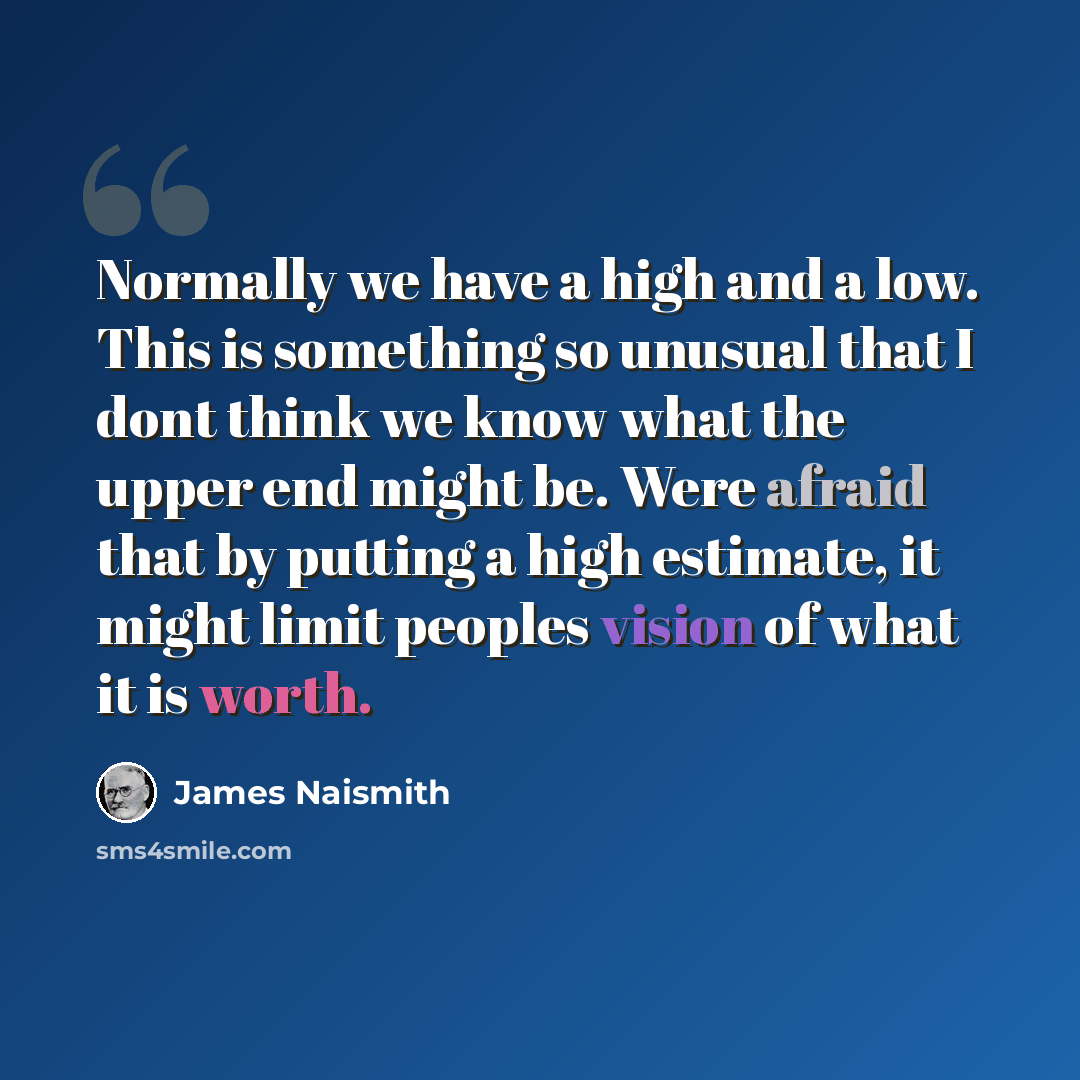 “Normally we have a high and a low. This is something so unusual that I dont think we know what the upper end might be. Were afraid that by putting a high estimate, it might limit peoples vision of what it is worth.” quote by James Naismith