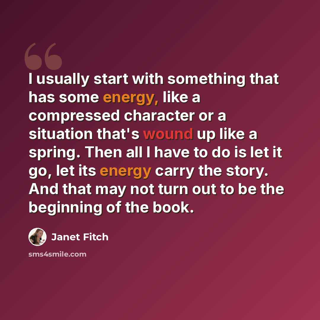 “I usually start with something that has some energy, like a compressed character or a situation that's wound up like a spring. Then all I have to do is let it go, let its energy carry the story. And that may not turn out to be the beginning of the book.” quote by Janet Fitch