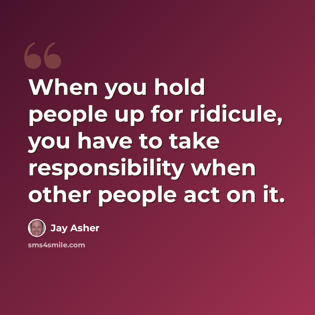 “When you hold people up for ridicule, you have to take responsibility when other people act on it.” quote by Jay Asher