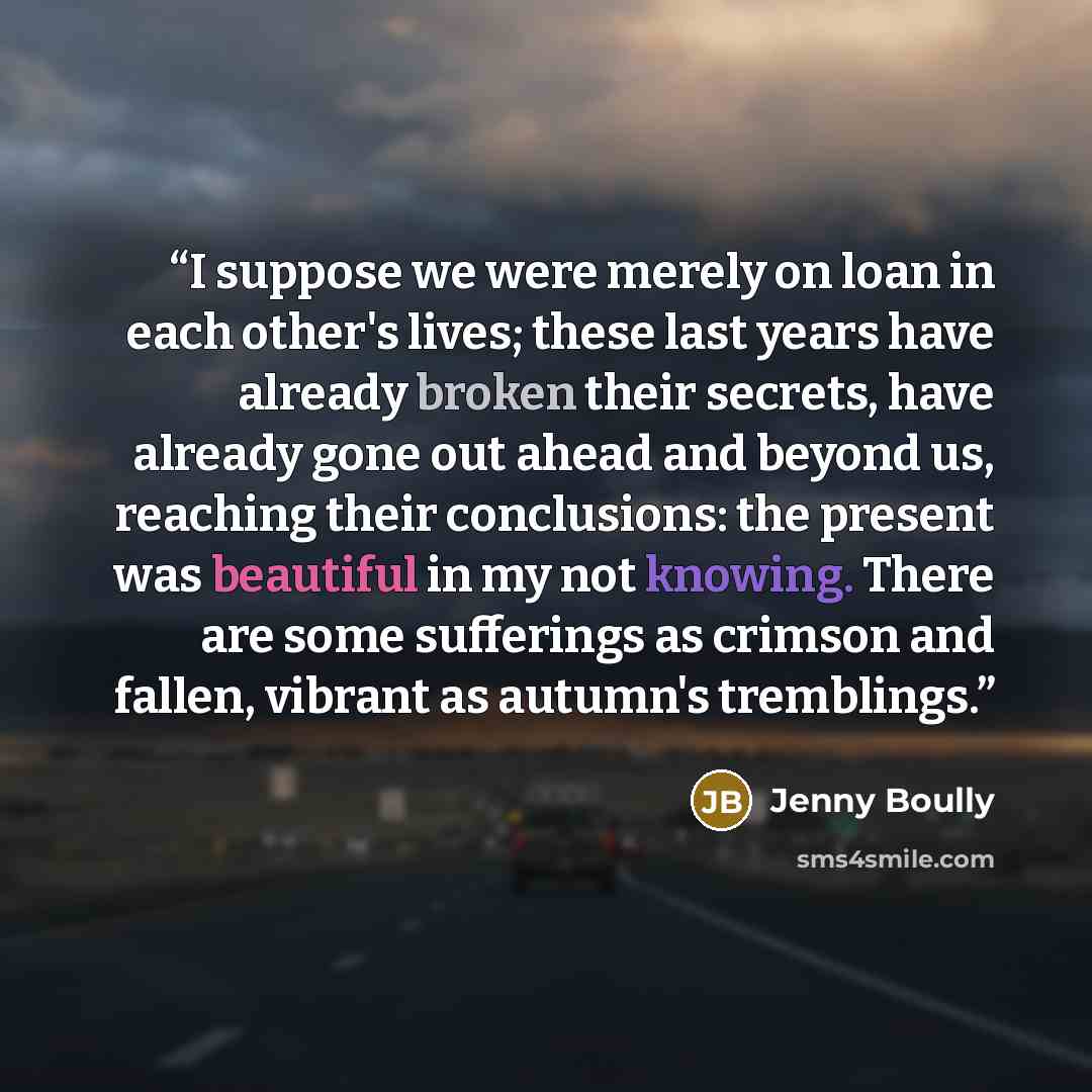 “I suppose we were merely on loan in each other's lives; these last years have already broken their secrets, have already gone out ahead and beyond us, reaching their conclusions: the present was beautiful in my not knowing. There are some sufferings as crimson and fallen, vibrant as autumn's…” quote by Jenny Boully
