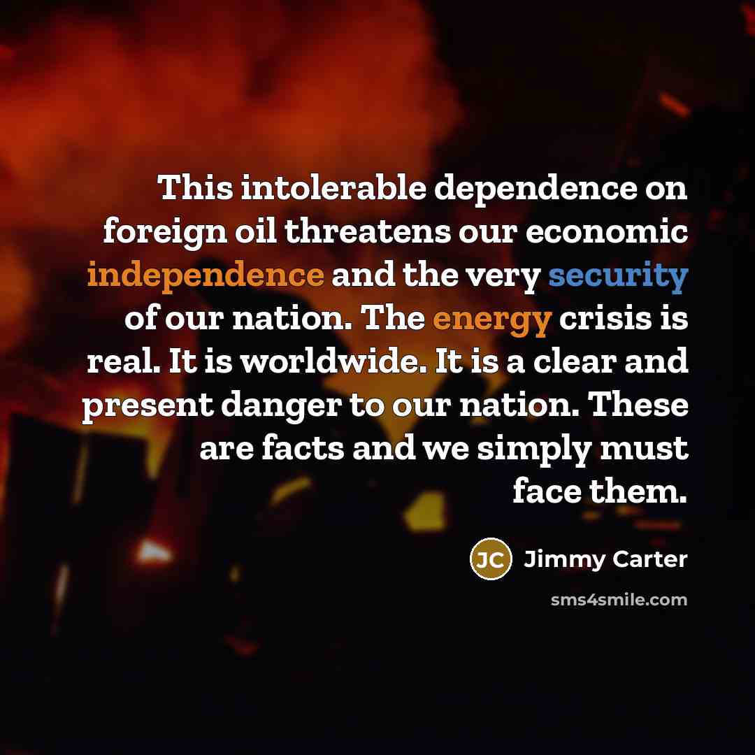 “This intolerable dependence on foreign oil threatens our economic independence and the very security of our nation. The energy crisis is real. It is worldwide. It is a clear and present danger to our nation. These are facts and we simply must face them.” quote by Jimmy Carter