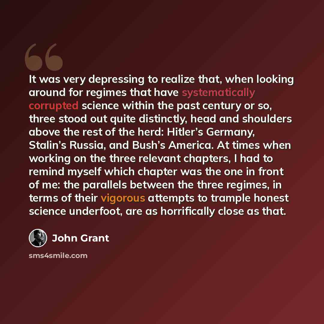 “It was very depressing to realize that, when looking around for regimes that have systematically corrupted science within the past century or so, three stood out quite distinctly, head and shoulders above the rest of the herd: Hitler’s Germany, Stalin’s Russia, and Bush’s America. At times when…” quote by John Grant