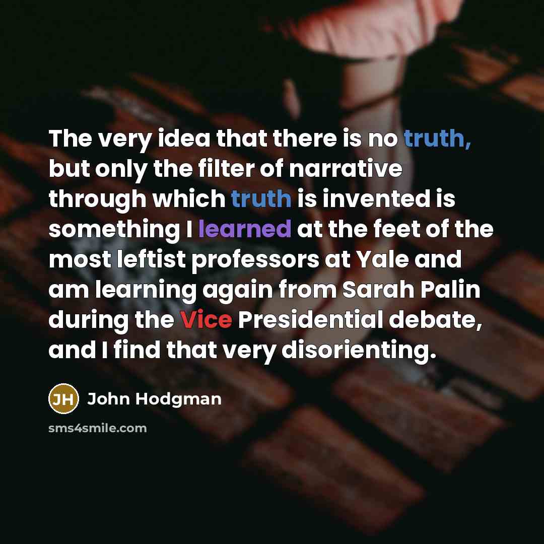 “The very idea that there is no truth, but only the filter of narrative through which truth is invented is something I learned at the feet of the most leftist professors at Yale and am learning again from Sarah Palin during the Vice Presidential debate, and I find that very disorienting.” quote by John Hodgman
