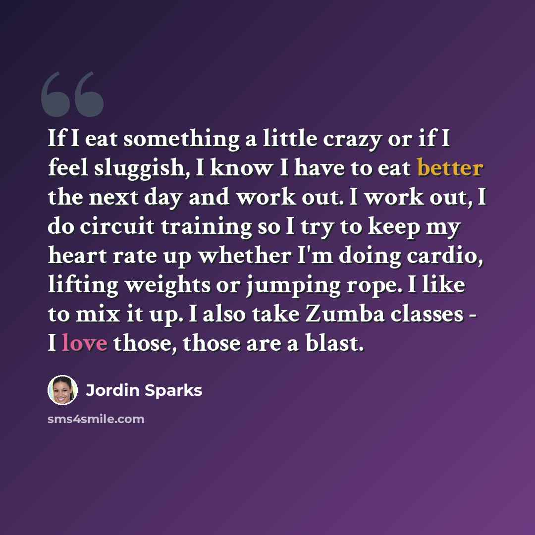 “If I eat something a little crazy or if I feel sluggish, I know I have to eat better the next day and work out. I work out, I do circuit training so I try to keep my heart rate up whether I'm doing cardio, lifting weights or jumping rope. I like to mix it up. I also take Zumba classes - I love…” quote by Jordin Sparks