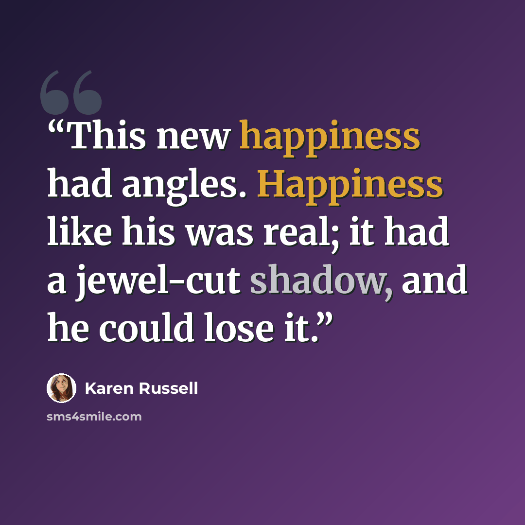 “This new happiness had angles. Happiness like his was real; it had a jewel-cut shadow, and he could lose it.” quote by Karen Russell