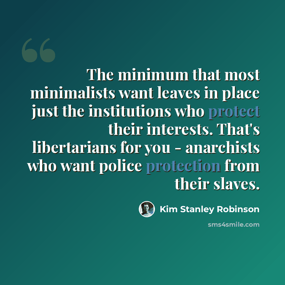 “The minimum that most minimalists want leaves in place just the institutions who protect their interests. That's libertarians for you - anarchists who want police protection from their slaves.” quote by Kim Stanley Robinson