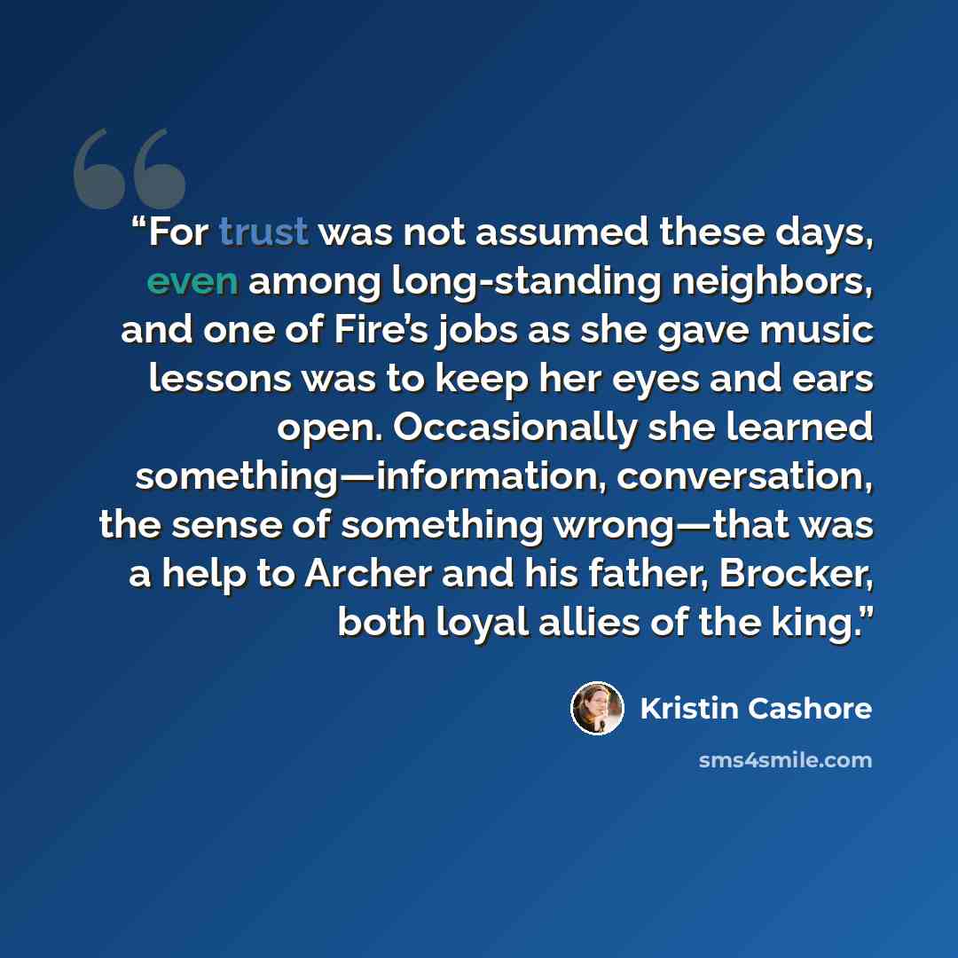 “For trust was not assumed these days, even among long-standing neighbors, and one of Fire’s jobs as she gave music lessons was to keep her eyes and ears open. Occasionally she learned something—information, conversation, the sense of something wrong—that was a help to Archer and his father…” quote by Kristin Cashore