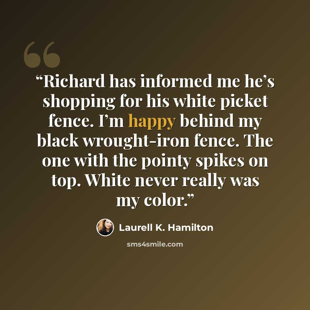 “Richard has informed me he’s shopping for his white picket fence. I’m happy behind my black wrought-iron fence. The one with the pointy spikes on top. White never really was my color.” quote by Laurell K. Hamilton