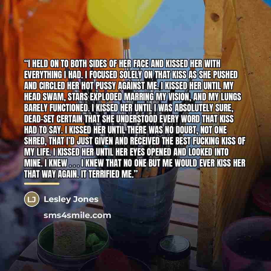 “I held on to both sides of her face and kissed her with everything I had. I focused solely on that kiss as she pushed and circled her hot pussy against me. I kissed her until my head swam, stars exploded marring my vision, and my lungs barely functioned. I kissed her until I was absolutely sure…” quote by Lesley Jones