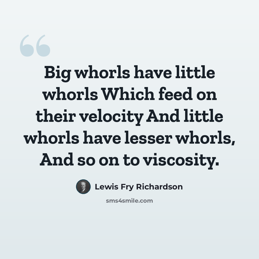 “Big whorls have little whorls Which feed on their velocity And little whorls have lesser whorls, And so on to viscosity.” quote by Lewis Fry Richardson