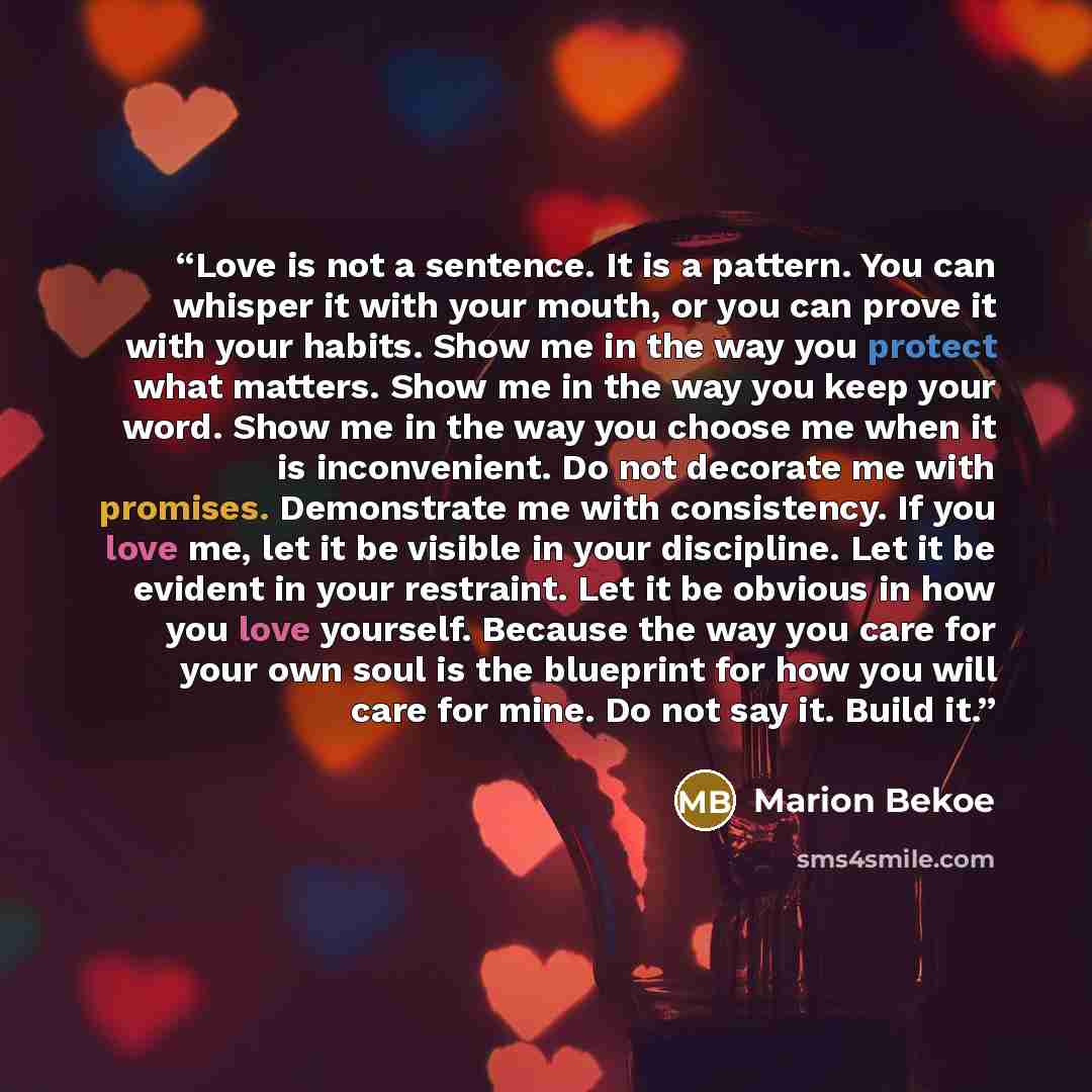 “Love is not a sentence. It is a pattern. You can whisper it with your mouth, or you can prove it with your habits. Show me in the way you protect what matters. Show me in the way you keep your word. Show me in the way you choose me when it is inconvenient. Do not decorate me with promises…” quote by Marion Bekoe