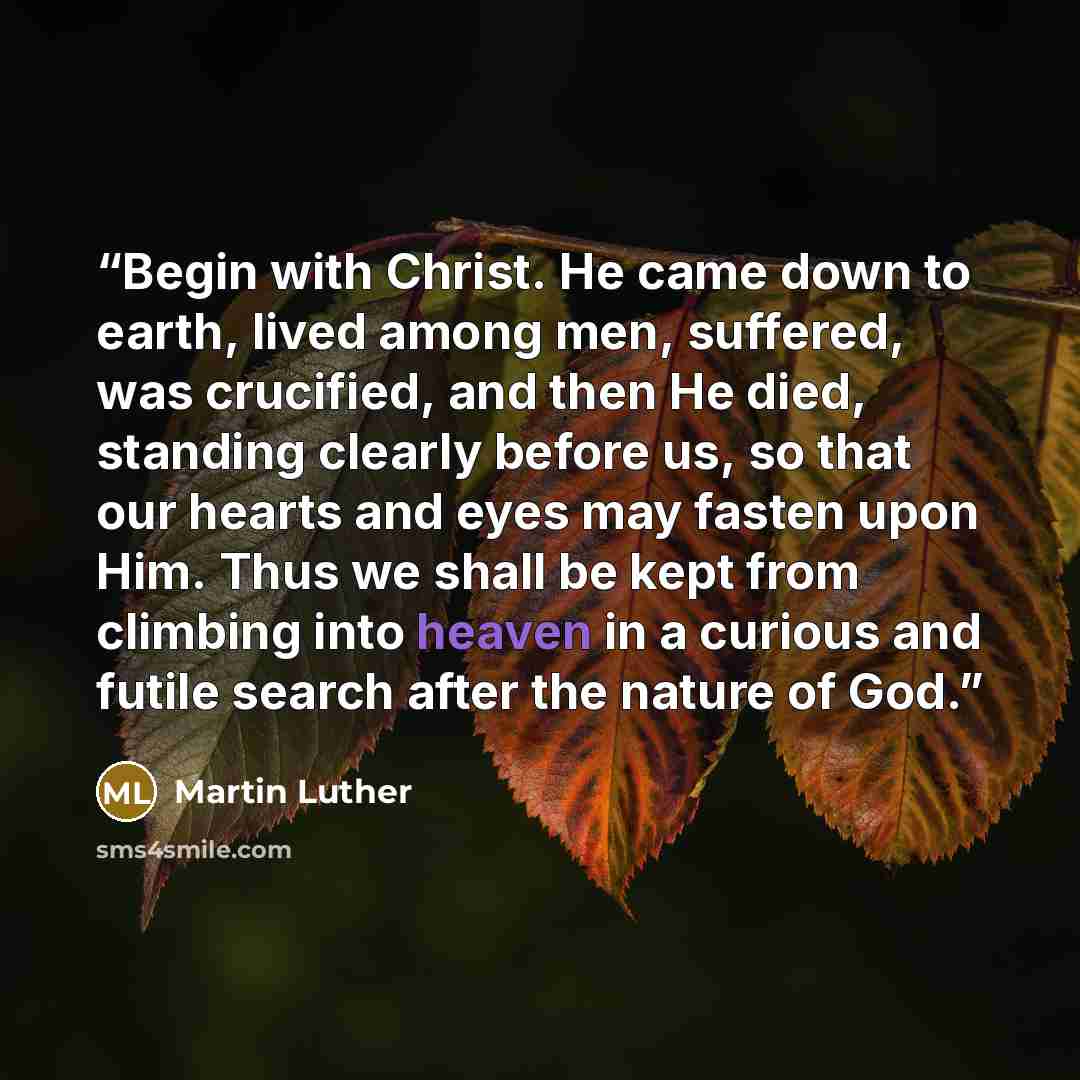 “Begin with Christ. He came down to earth, lived among men, suffered, was crucified, and then He died, standing clearly before us, so that our hearts and eyes may fasten upon Him. Thus we shall be kept from climbing into heaven in a curious and futile search after the nature of God.” quote by Martin Luther