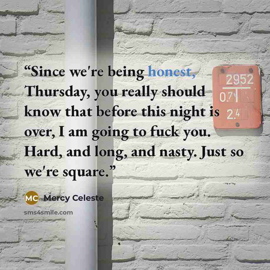 “Since we're being honest, Thursday, you really should know that before this night is over, I am going to fuck you. Hard, and long, and nasty. Just so we're square.” quote by Mercy Celeste