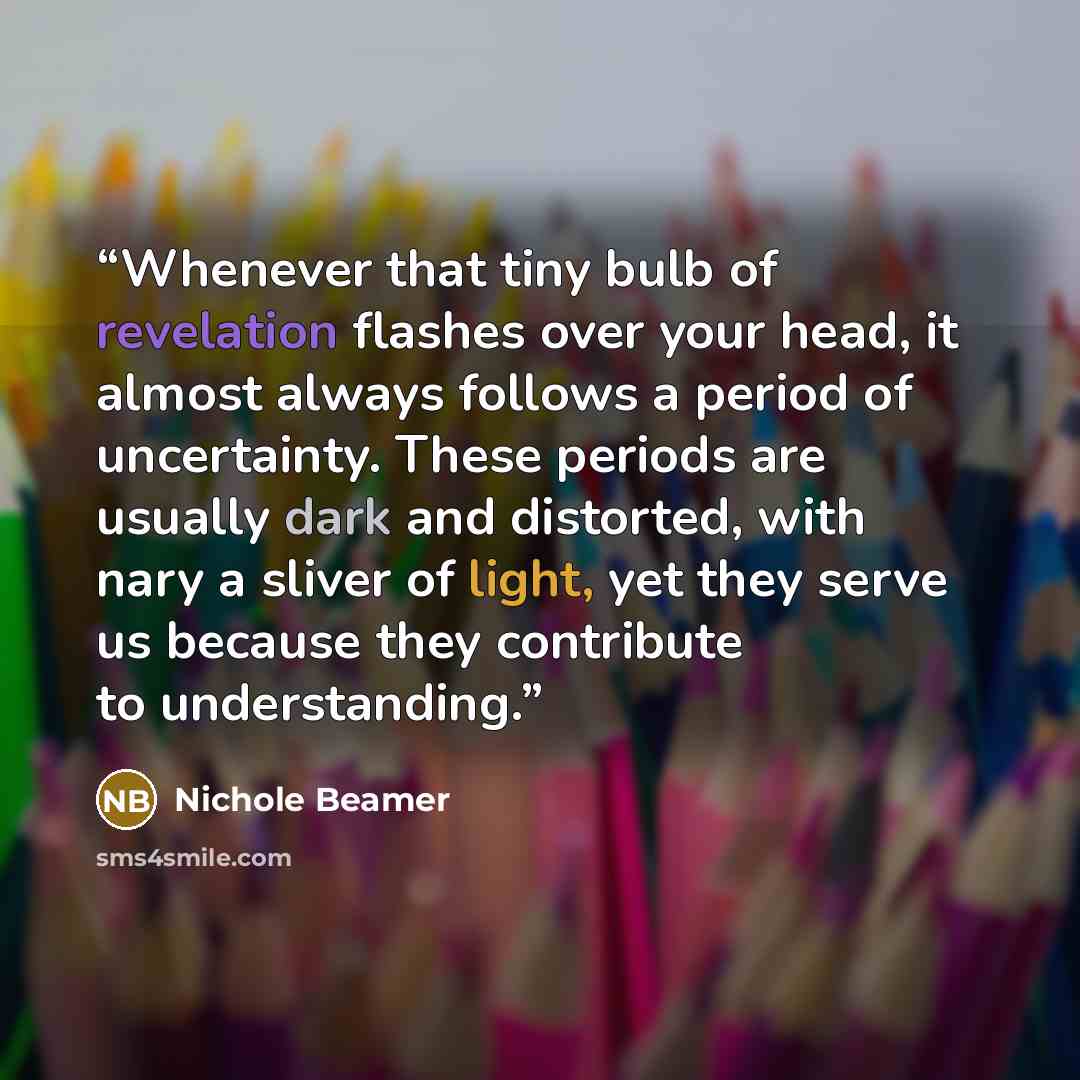 “Whenever that tiny bulb of revelation flashes over your head, it almost always follows a period of uncertainty. These periods are usually dark and distorted, with nary a sliver of light, yet they serve us because they contribute to understanding.” quote by Nichole Beamer