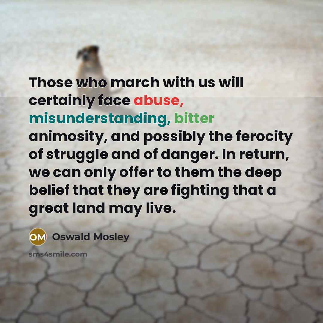 “Those who march with us will certainly face abuse, misunderstanding, bitter animosity, and possibly the ferocity of struggle and of danger. In return, we can only offer to them the deep belief that they are fighting that a great land may live.” quote by Oswald Mosley