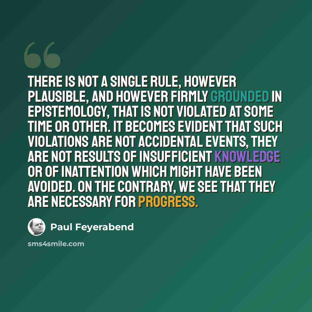 “There is not a single rule, however plausible, and however firmly grounded in epistemology, that is not violated at some time or other. It becomes evident that such violations are not accidental events, they are not results of insufficient knowledge or of inattention which might have been avoided…” quote by Paul Feyerabend