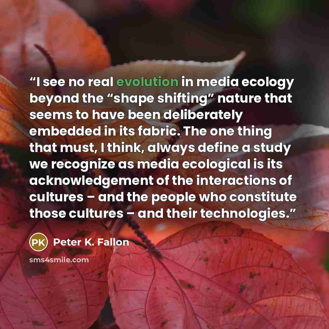 “I see no real evolution in media ecology beyond the “shape shifting” nature that seems to have been deliberately embedded in its fabric. The one thing that must, I think, always define a study we recognize as media ecological is its acknowledgement of the interactions of cultures – and the people…” quote by Peter K. Fallon