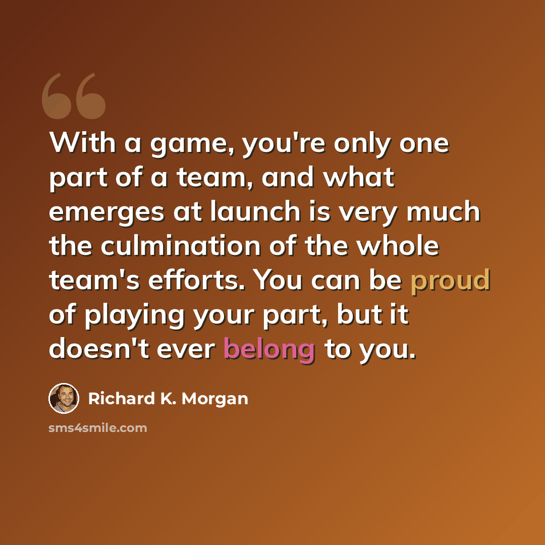 “With a game, you're only one part of a team, and what emerges at launch is very much the culmination of the whole team's efforts. You can be proud of playing your part, but it doesn't ever belong to you.” quote by Richard K. Morgan
