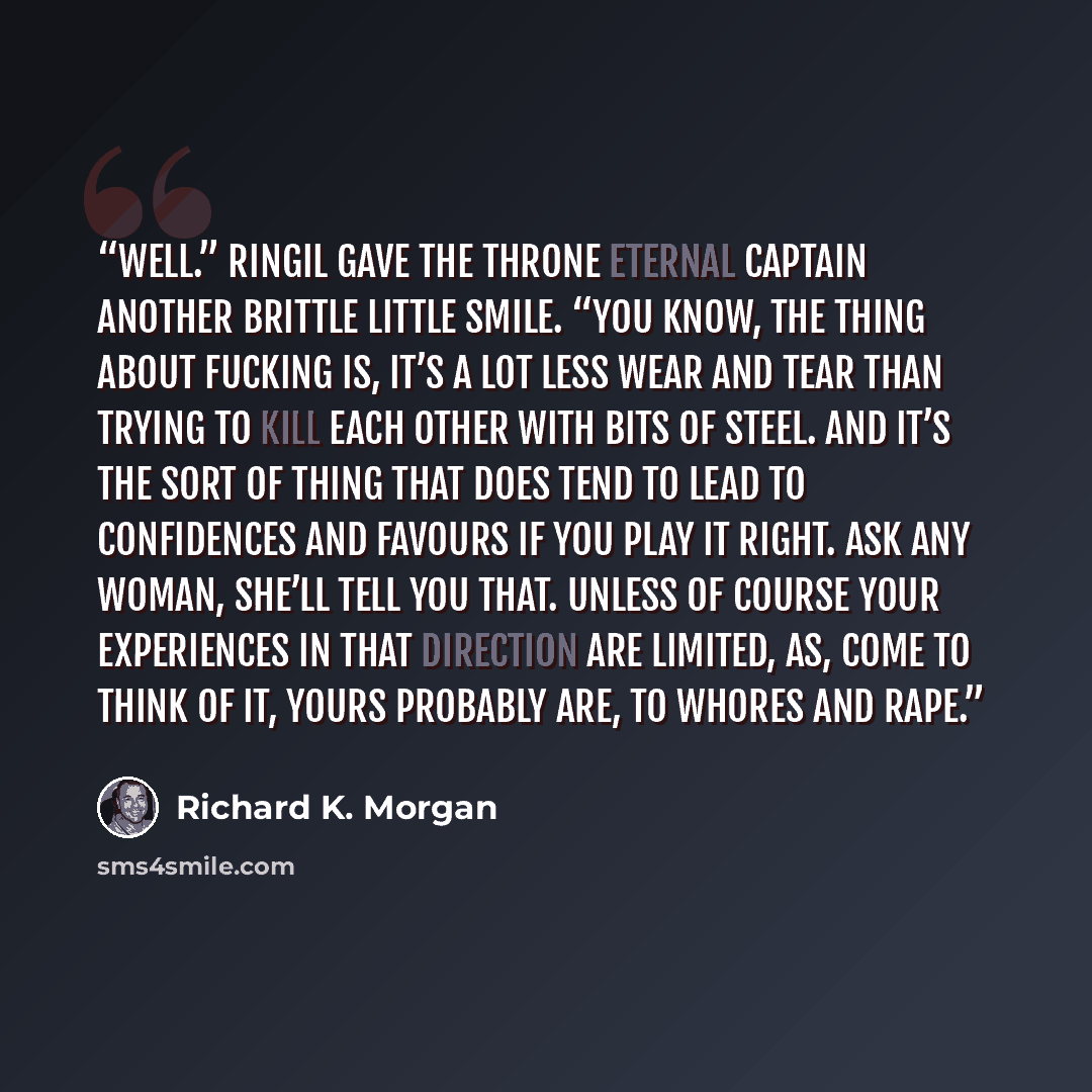 “Well.” Ringil gave the Throne Eternal captain another brittle little smile. “You know, the thing about fucking is, it’s a lot less wear and tear than trying to kill each other with bits of steel. And it’s the sort of thing that does tend to lead to confidences and favours if you play it right. Ask…” quote by Richard K. Morgan