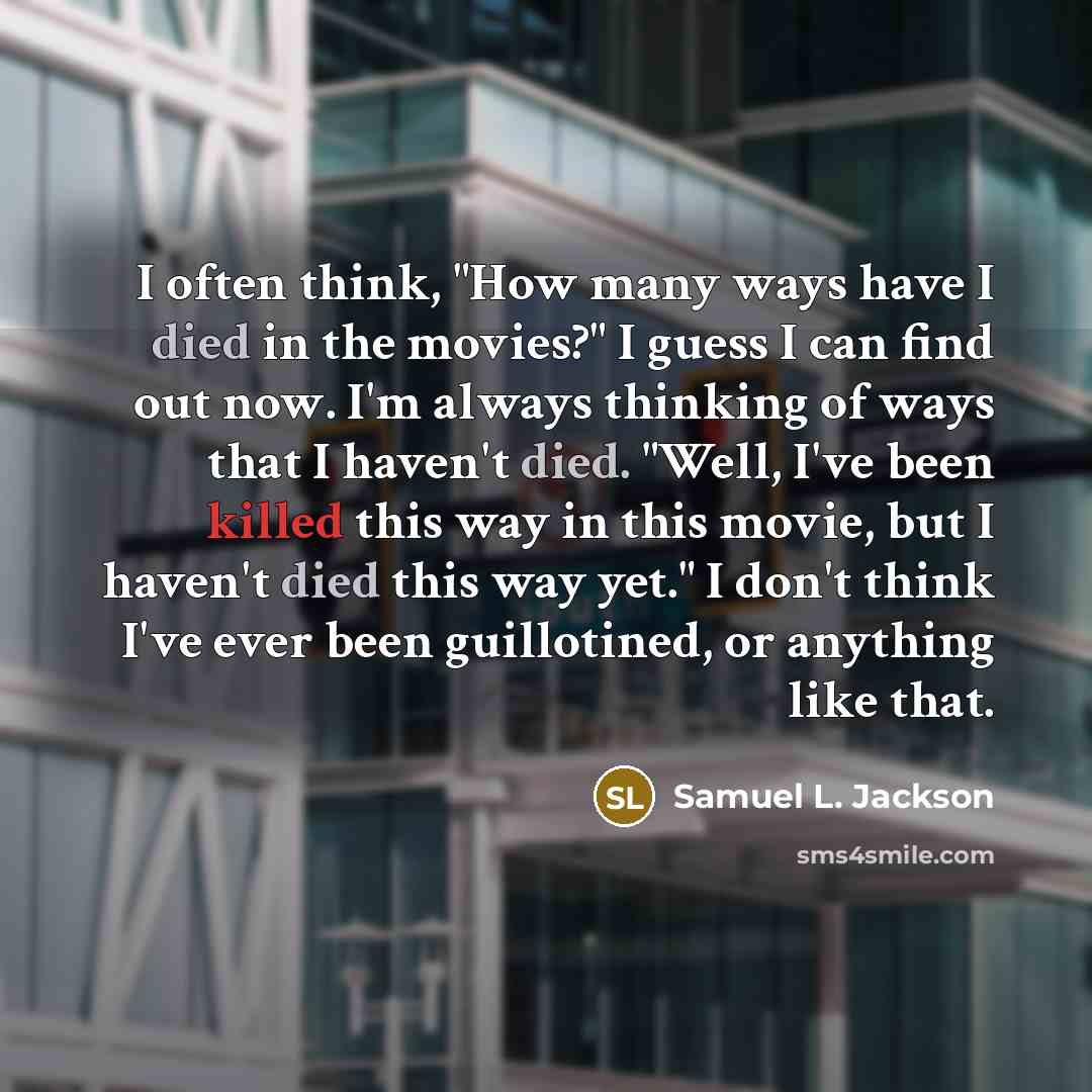 “I often think, "How many ways have I died in the movies?" I guess I can find out now. I'm always thinking of ways that I haven't died. "Well, I've been killed this way in this movie, but I haven't died this way yet." I don't think I've ever been guillotined, or anything like that.” quote by Samuel L. Jackson