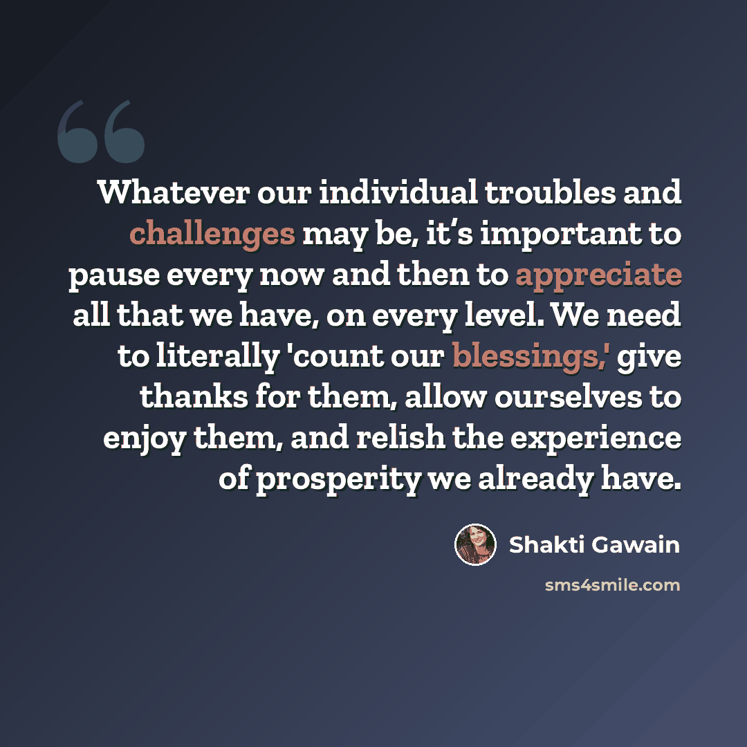“Whatever our individual troubles and challenges may be, it’s important to pause every now and then to appreciate all that we have, on every level. We need to literally 'count our blessings,' give thanks for them, allow ourselves to enjoy them, and relish the experience of prosperity we already have.” quote by Shakti Gawain