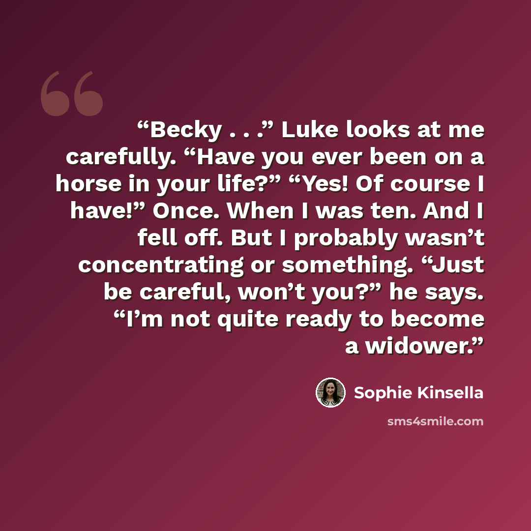 “Becky . . .” Luke looks at me carefully. “Have you ever been on a horse in your life?” “Yes! Of course I have!” Once. When I was ten. And I fell off. But I probably wasn’t concentrating or something. “Just be careful, won’t you?” he says. “I’m not quite ready to become a widower.” quote by Sophie Kinsella
