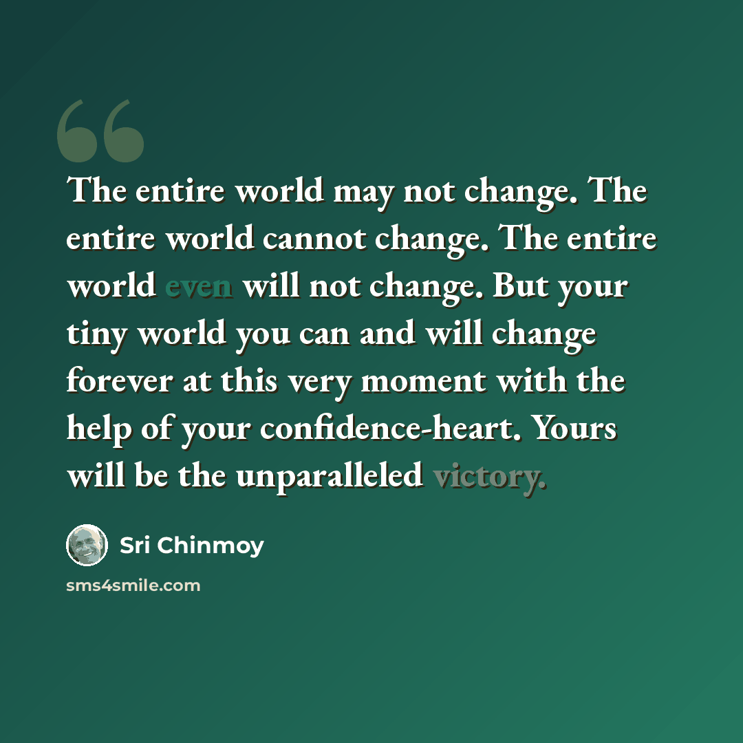 “The entire world may not change. The entire world cannot change. The entire world even will not change. But your tiny world you can and will change forever at this very moment with the help of your confidence-heart. Yours will be the unparalleled victory.” quote by Sri Chinmoy
