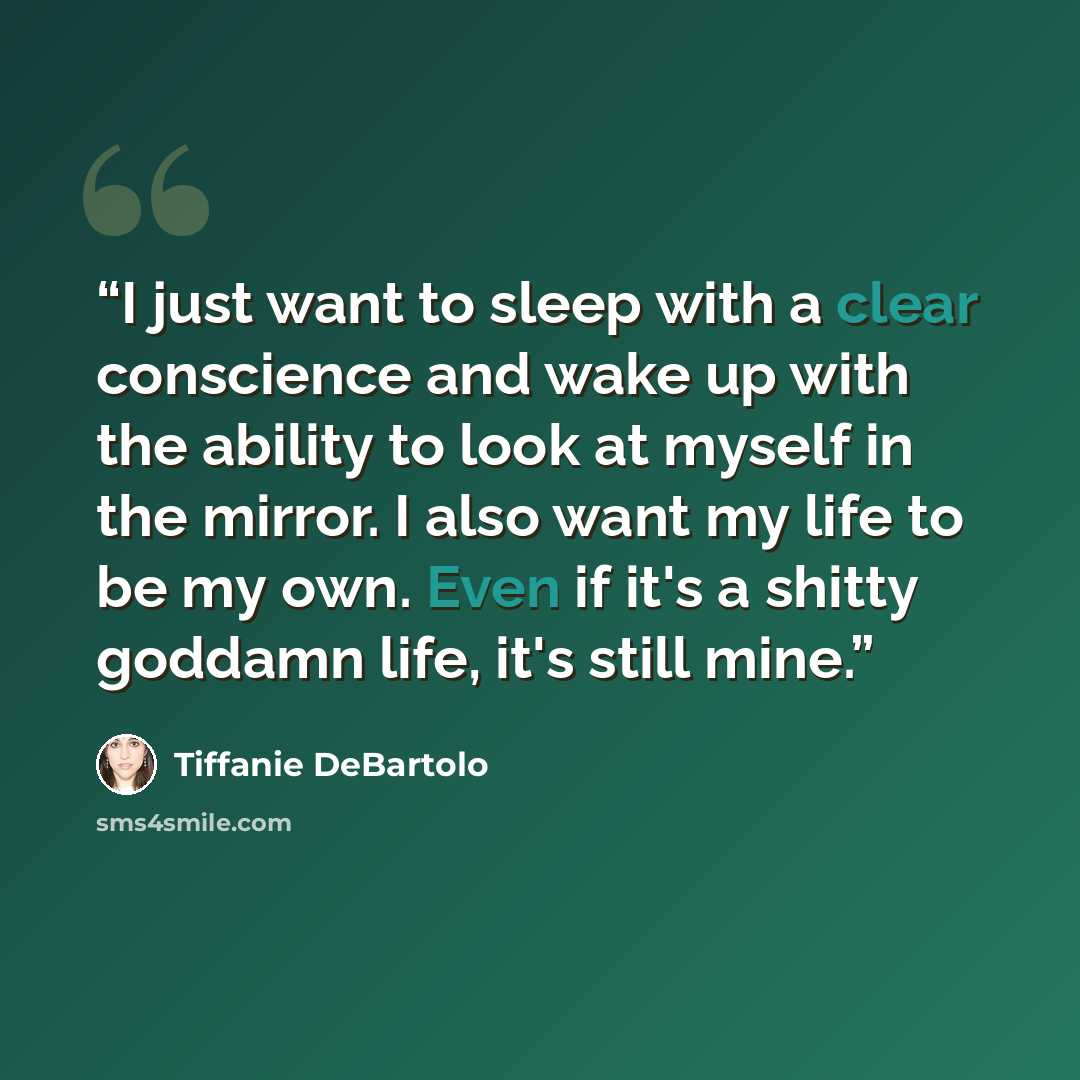 “I just want to sleep with a clear conscience and wake up with the ability to look at myself in the mirror. I also want my life to be my own. Even if it's a shitty goddamn life, it's still mine.” quote by Tiffanie DeBartolo