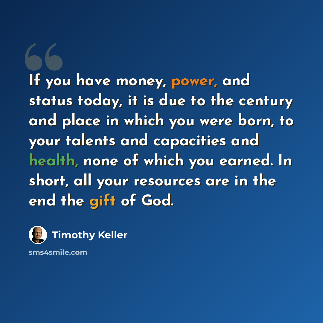 “If you have money, power, and status today, it is due to the century and place in which you were born, to your talents and capacities and health, none of which you earned. In short, all your resources are in the end the gift of God.” quote by Timothy Keller