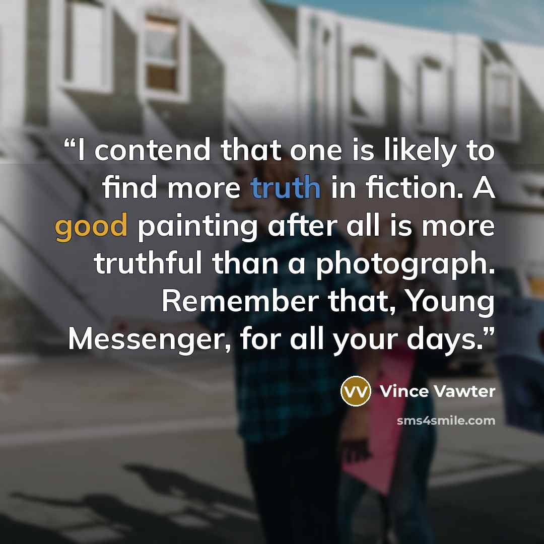 “I contend that one is likely to find more truth in fiction. A good painting after all is more truthful than a photograph. Remember that, Young Messenger, for all your days.” quote by Vince Vawter