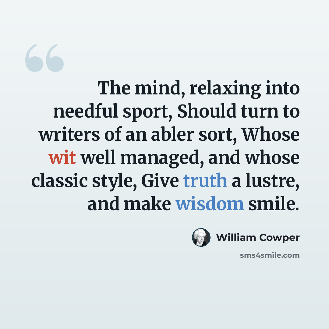 “The mind, relaxing into needful sport, Should turn to writers of an abler sort, Whose wit well managed, and whose classic style, Give truth a lustre, and make wisdom smile.” quote by William Cowper