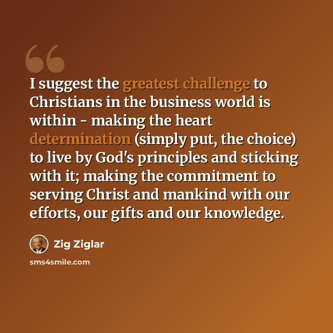 “I suggest the greatest challenge to Christians in the business world is within - making the heart determination (simply put, the choice) to live by God's principles and sticking with it; making the commitment to serving Christ and mankind with our efforts, our gifts and our knowledge.” quote by Zig Ziglar