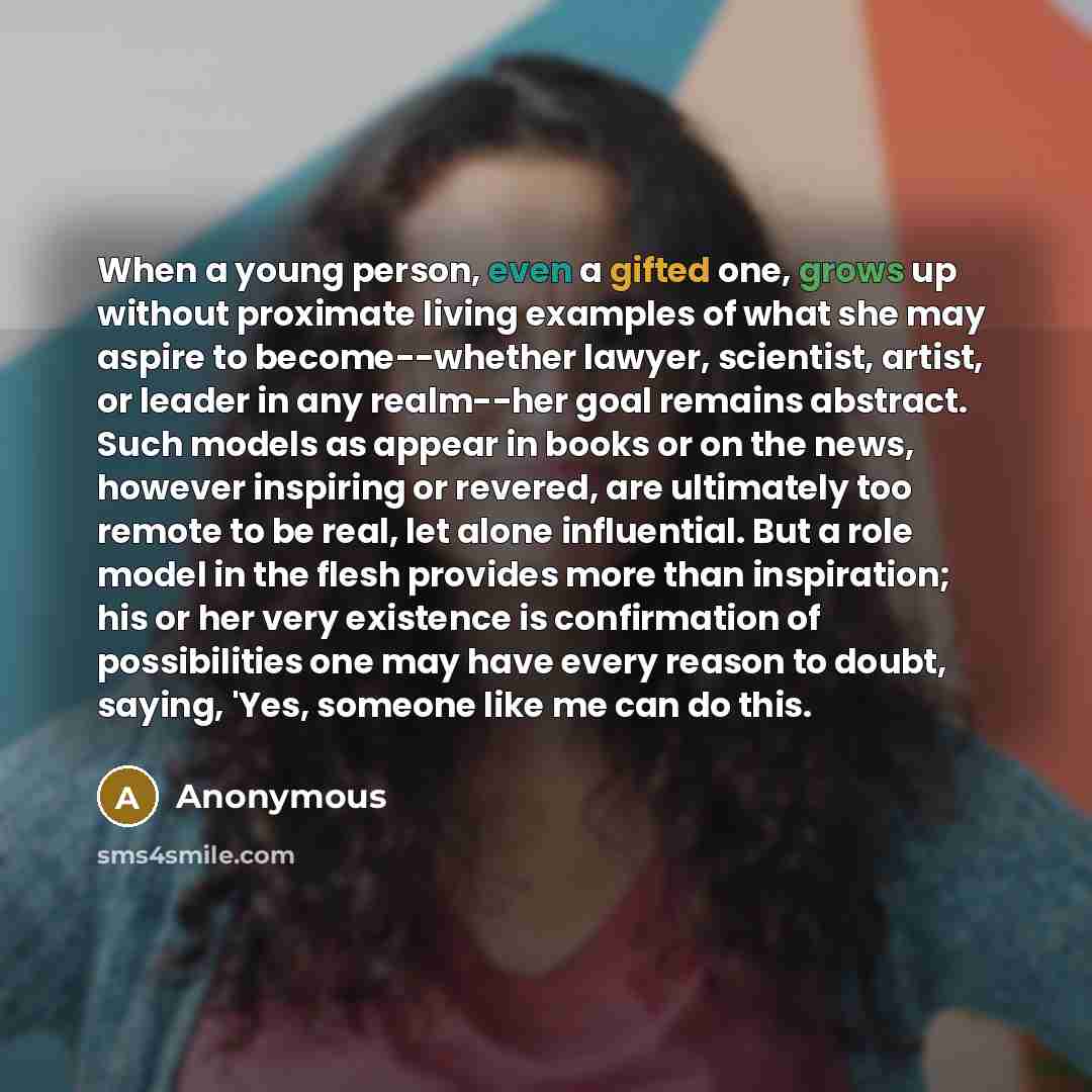 “When a young person, even a gifted one, grows up without proximate living examples of what she may aspire to become--whether lawyer, scientist, artist, or leader in any realm--her goal remains abstract. Such models as appear in books or on the news, however inspiring or revered, are ultimately too…” quote by Anonymous