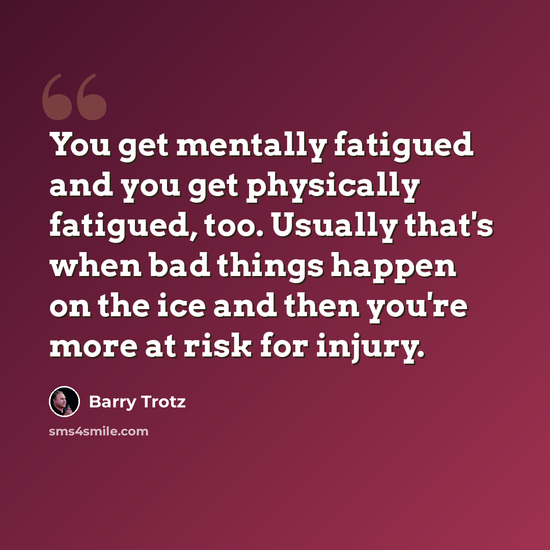 “You get mentally fatigued and you get physically fatigued, too. Usually that's when bad things happen on the ice and then you're more at risk for injury.” quote by Barry Trotz