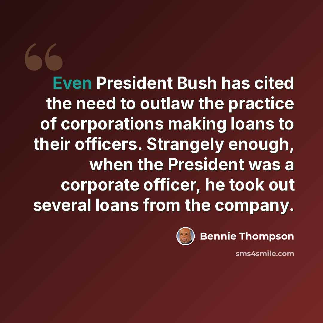 “Even President Bush has cited the need to outlaw the practice of corporations making loans to their officers. Strangely enough, when the President was a corporate officer, he took out several loans from the company.” quote by Bennie Thompson