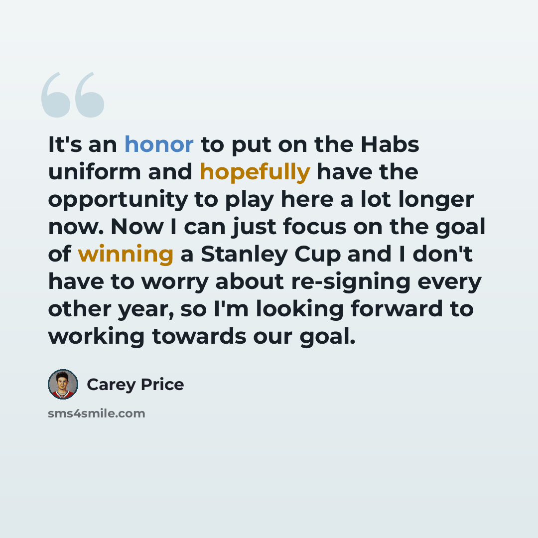“It's an honor to put on the Habs uniform and hopefully have the opportunity to play here a lot longer now. Now I can just focus on the goal of winning a Stanley Cup and I don't have to worry about re-signing every other year, so I'm looking forward to working towards our goal.” quote by Carey Price