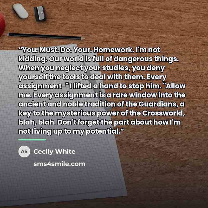 “You. Must. Do. Your. Homework. I'm not kidding. Our world is full of dangerous things. When you neglect your studies, you deny yourself the tools to deal with them. Every assignment-" I lifted a hand to stop him. "Allow me. Every assignment is a rare window into the ancient and noble tradition of…” quote by Cecily White