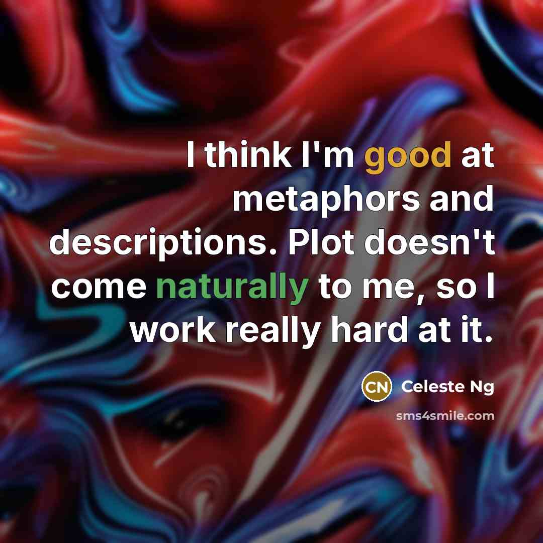 “I think I'm good at metaphors and descriptions. Plot doesn't come naturally to me, so I work really hard at it.” quote by Celeste Ng