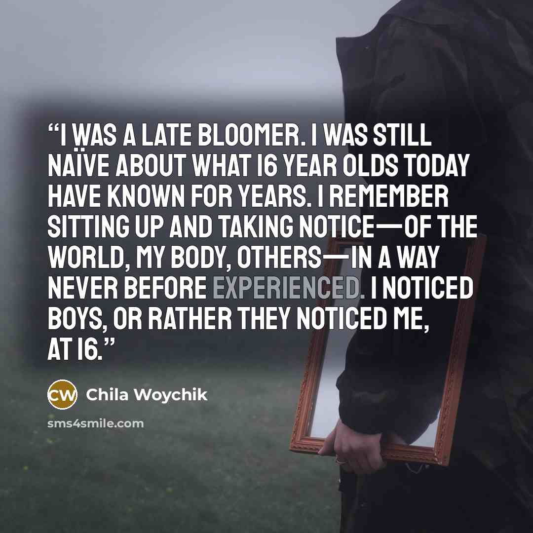 “I was a late bloomer. I was still naïve about what 16 year olds today have known for years. I remember sitting up and taking notice—of the world, my body, others—in a way never before experienced. I noticed boys, or rather they noticed me, at 16.” quote by Chila Woychik
