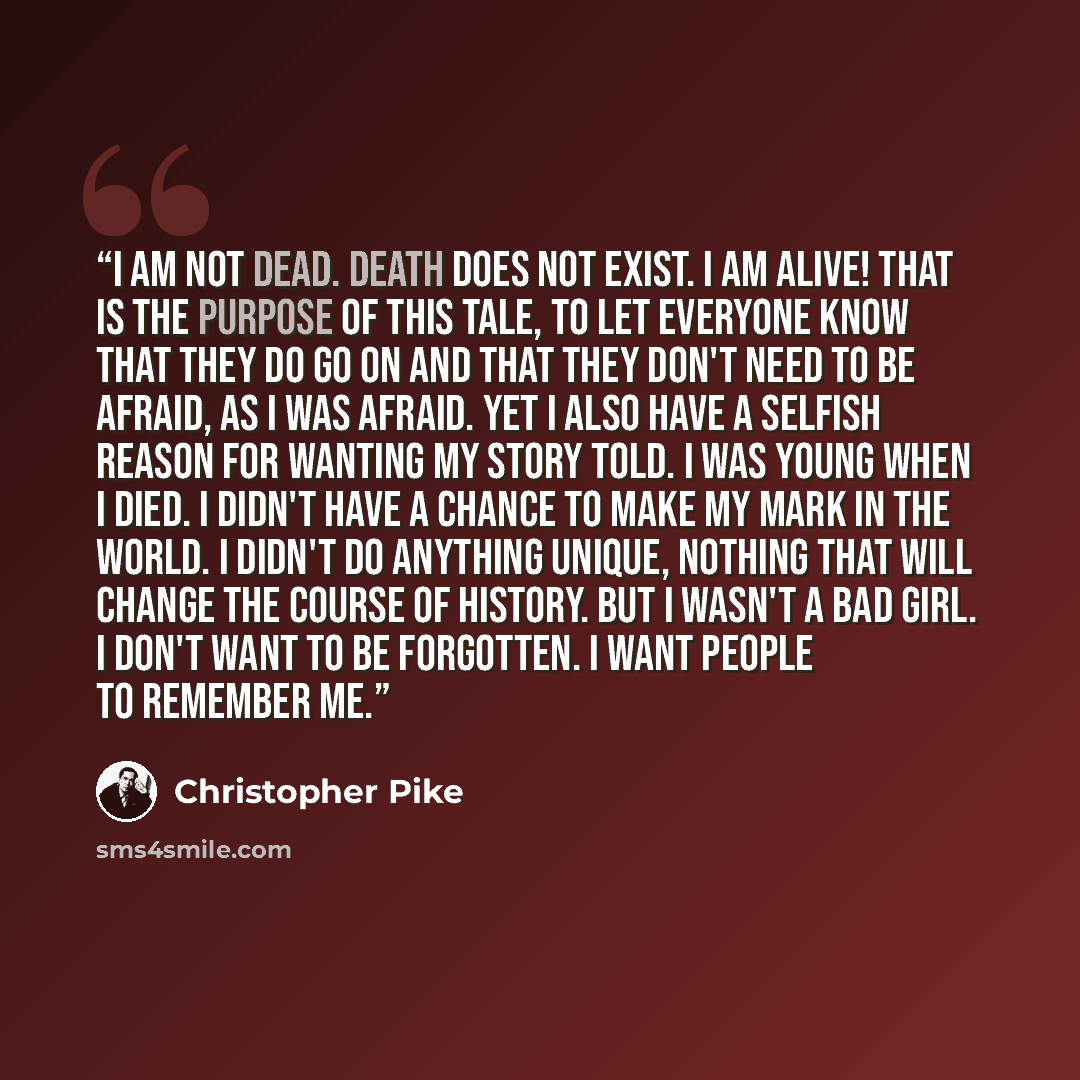 “I am not dead. Death does not exist. I am alive! That is the purpose of this tale, to let everyone know that they do go on and that they don't need to be afraid, as I was afraid. Yet I also have a selfish reason for wanting my story told. I was young when I died. I didn't have a chance to make my…” quote by Christopher Pike